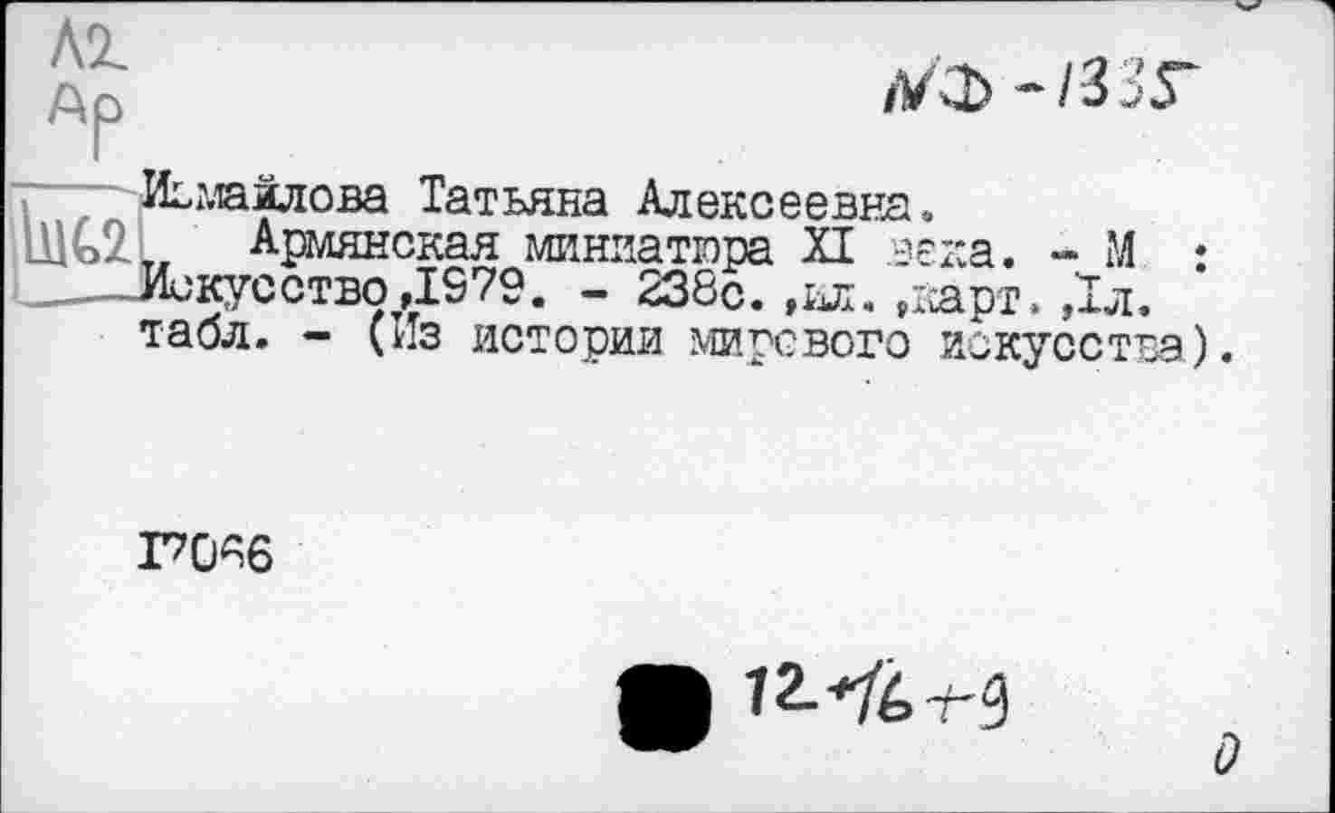 ﻿AZ
Ар
/УФ -/ЗЗГ
г? Исмайлова Татьяна Алексеевна.
111G2L Армянская миниатюра XI .века. - М : Искусство ,1979. - 238с. ,ил. ,карт. ,1л. табл. - (Из истории мирового искусства).
I7ÜA6

О